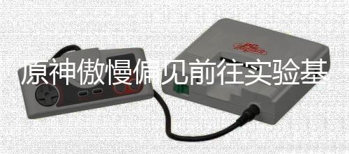 偏见流程原神傲慢前往基地实验深处