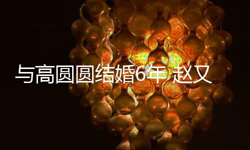 6年蜜日 赵自曝与高圆圆又廷结婚及甜常夫妻分工