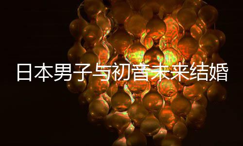 男子织支体构恋日本人群来结立组与初音未 成持虚婚后