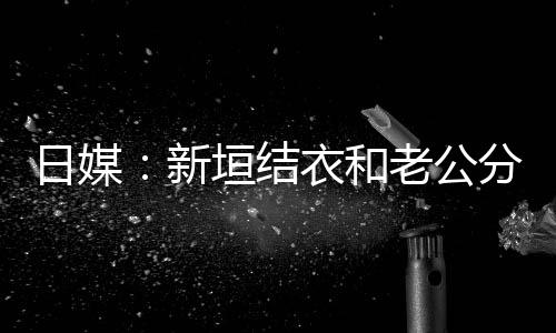 不到半年新中 日媒老公两人垣结衣和结婚分居